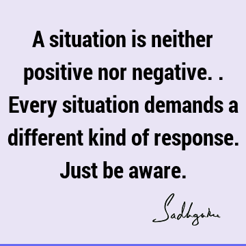 A situation is neither positive nor negative.. Every situation demands a different kind of response. Just be