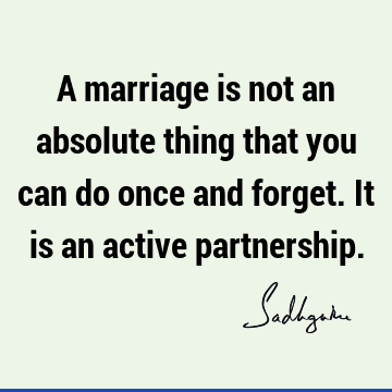 A marriage is not an absolute thing that you can do once and forget. It is an active