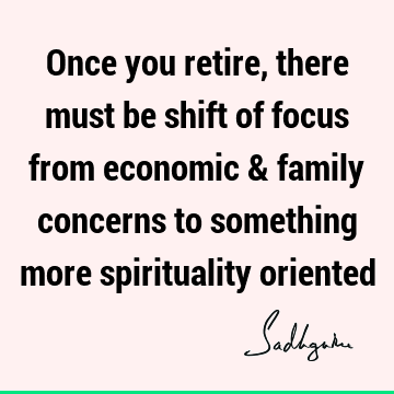 Once you retire, there must be shift of focus from economic & family concerns to something more spirituality