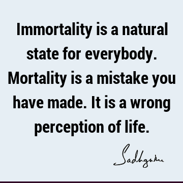 Immortality is a natural state for everybody. Mortality is a mistake you have made. It is a wrong perception of