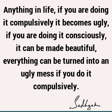 Anything in life, if you are doing it compulsively it becomes ugly, if you are doing it consciously, it can be made beautiful, everything can be turned into an