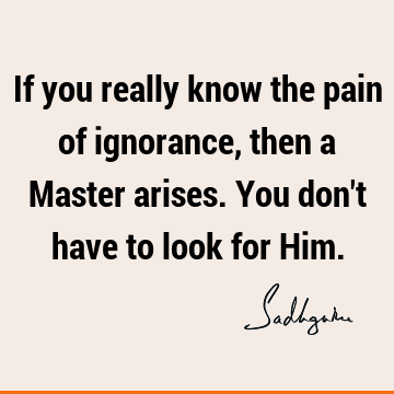 If you really know the pain of ignorance, then a Master arises. You don