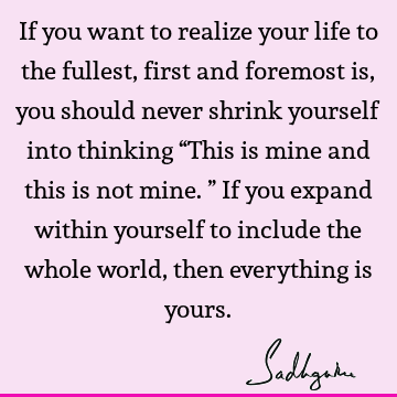 If you want to realize your life to the fullest, first and foremost is, you should never shrink yourself into thinking “This is mine and this is not mine.” If