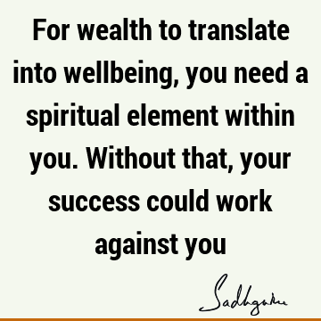 For wealth to translate into wellbeing, you need a spiritual element within you. Without that, your success could work against