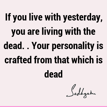 If you live with yesterday, you are living with the dead.. Your personality is crafted from that which is