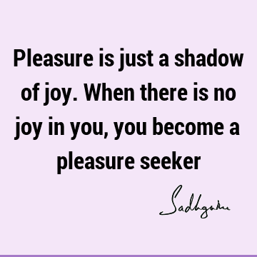 Pleasure is just a shadow of joy. When there is no joy in you, you become a pleasure