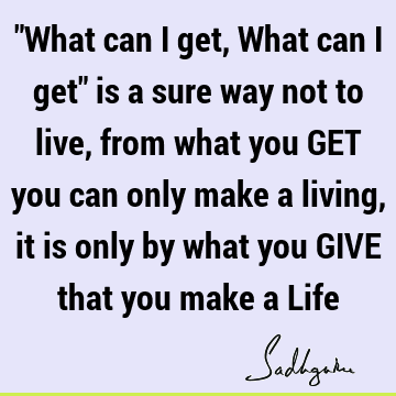 "What can I get, What can I get" is a sure way not to live, from what you GET you can only make a living, it is only by what you GIVE that you make a L