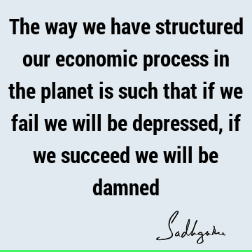 The way we have structured our economic process in the planet is such that if we fail we will be depressed, if we succeed we will be