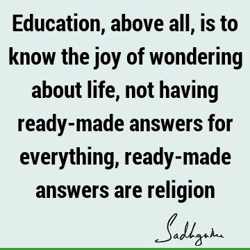 Education, above all, is to know the joy of wondering about life, not having ready-made answers for everything, ready-made answers are