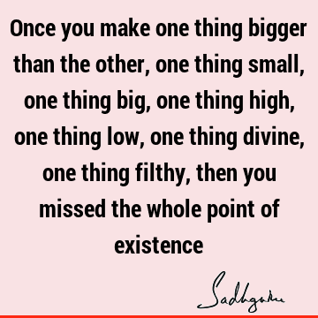 Once you make one thing bigger than the other, one thing small, one thing big, one thing high, one thing low, one thing divine, one thing filthy, then you