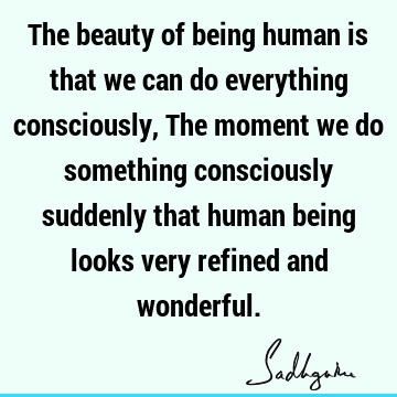 iously suddenly that human being looks very refined and wonderful. : being human, consciousness Quote