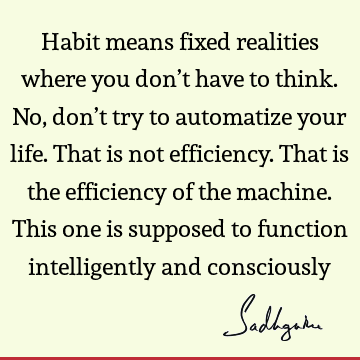 Habit means fixed realities where you don’t have to think. No, don’t try to automatize your life. That is not efficiency. That is the efficiency of the