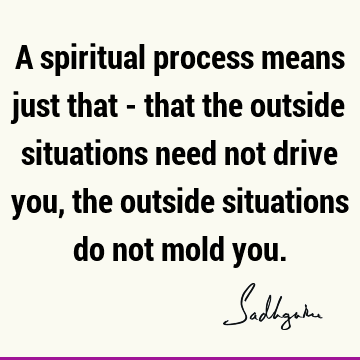 A spiritual process means just that - that the outside situations need not drive you,
the outside situations do not mold