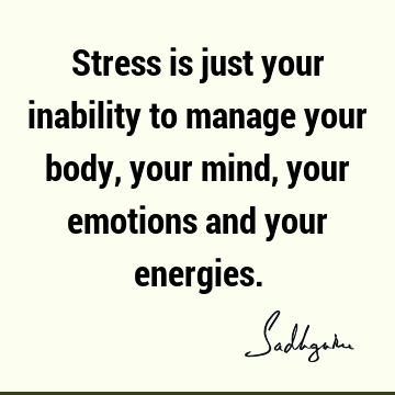 Stress is just your inability to manage your body, your mind, your emotions and your