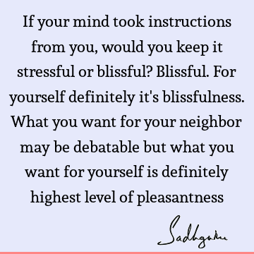 If your mind took instructions from you, would you keep it stressful or blissful? Blissful. For yourself definitely it