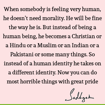 When somebody is feeling very human, he doesn’t need morality. He will be fine the way he is. But instead of being a human being, he becomes a Christian or a H