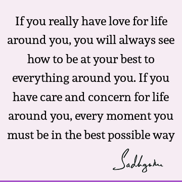 If you really have love for life around you, you will always see how to be at your best to everything around you. If you have care and concern for life around