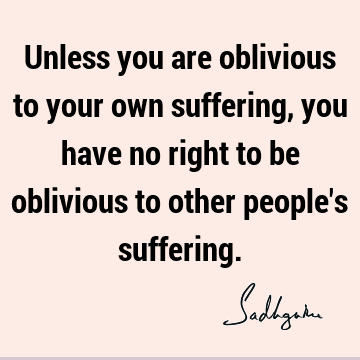 Unless you are oblivious to your own suffering, you have no right to be oblivious to other people