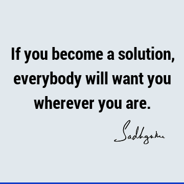 If you become a solution, everybody will want you wherever you