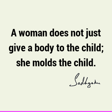 A woman does not just give a body to the child; she molds the