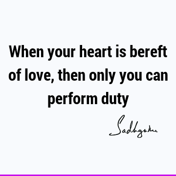 When your heart is bereft of love, then only you can perform