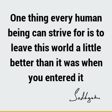 One thing every human being can strive for is to leave this world a little better than it was when you entered