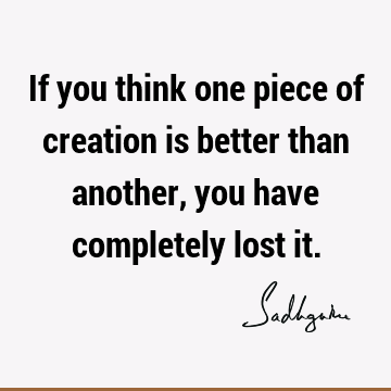 If you think one piece of creation is better than another, you have completely lost