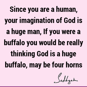 Since you are a human, your imagination of God is a huge man, If you were a buffalo you would be really thinking God is a huge buffalo, may be four