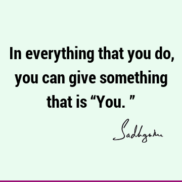 In everything that you do, you can give something that is “You.”