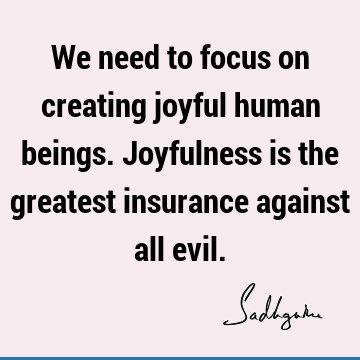 We need to focus on creating joyful human beings. Joyfulness is the greatest insurance against all