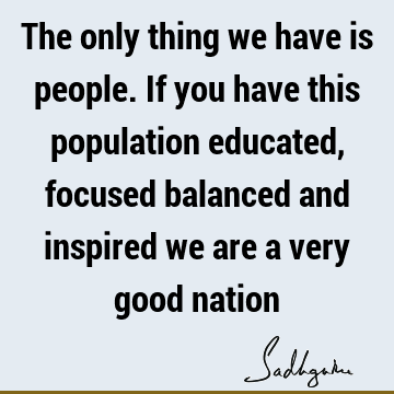 The only thing we have is people. If you have this population educated, focused balanced and inspired we are a very good