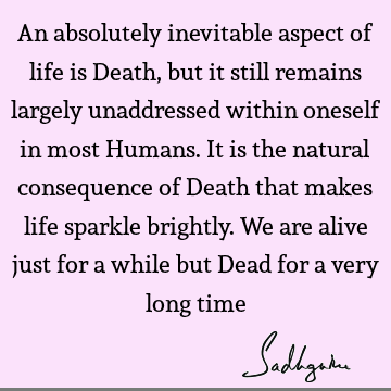 An absolutely inevitable aspect of life is Death, but it still remains largely unaddressed within oneself in most Humans. It is the natural consequence of D