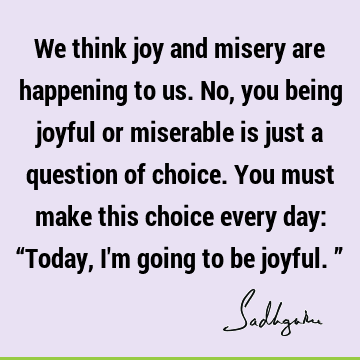 We think joy and misery are happening to us. No, you being joyful or miserable is just a question of choice. You must make this choice every day: “Today, I