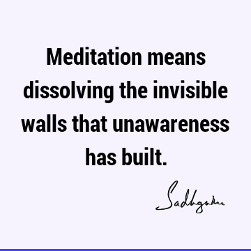 Meditation means dissolving the invisible walls that unawareness has