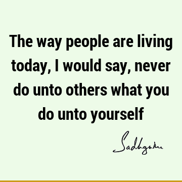 The way people are living today, I would say, never do unto others what you do unto