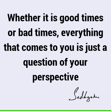 Whether it is good times or bad times, everything that comes to you is just a question of your