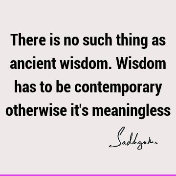 There is no such thing as ancient wisdom. Wisdom has to be contemporary otherwise it