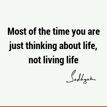 Most of the time you are just thinking about life, not living