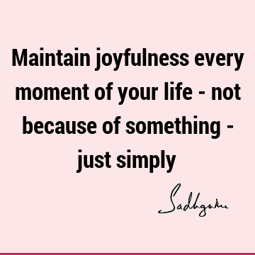 Maintain joyfulness every moment of your life - not because of something - just