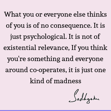 What you or everyone else thinks of you is of no consequence. It is just psychological. It is not of existential relevance, If you think you