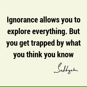 Ignorance allows you to explore everything. But you get trapped by what you think you