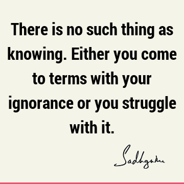 There is no such thing as knowing. Either you come to terms with your ignorance or you struggle with