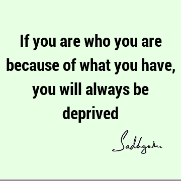 If you are who you are because of what you have, you will always be