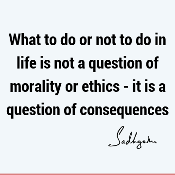 What to do or not to do in life is not a question of morality or ethics - it is a question of