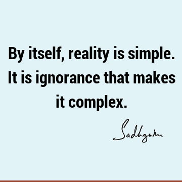 By itself, reality is simple. It is ignorance that makes it