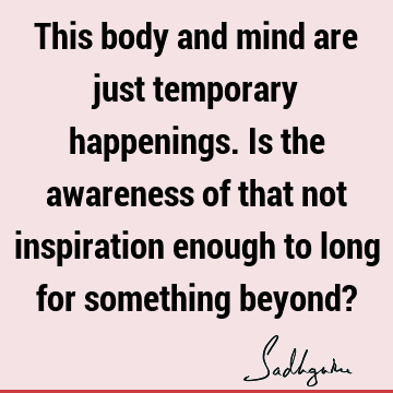This body and mind are just temporary happenings. Is the awareness of that not inspiration enough to long for something beyond?