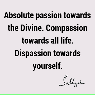 Absolute passion towards the Divine. Compassion towards all life. Dispassion towards