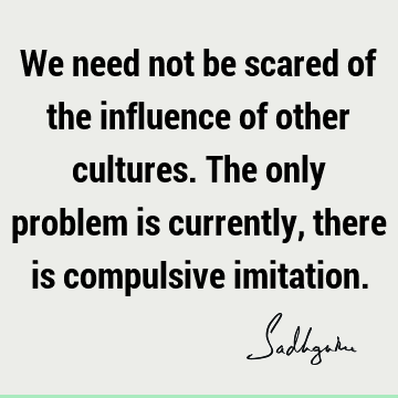 We need not be scared of the influence of other cultures. The only problem is currently, there is compulsive