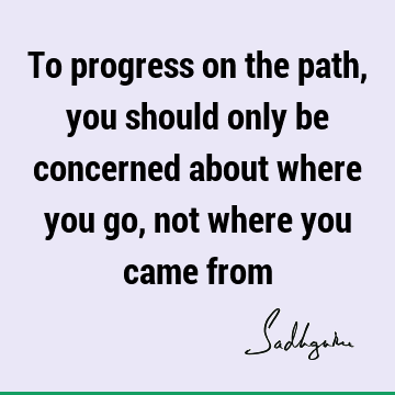 To progress on the path, you should only be concerned about where you go, not where you came
