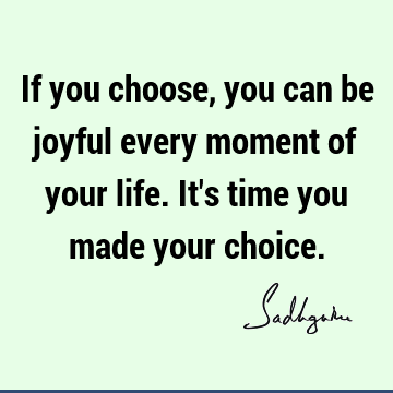 If you choose, you can be joyful every moment of your life. It